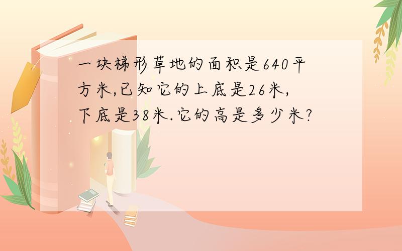 一块梯形草地的面积是640平方米,已知它的上底是26米,下底是38米.它的高是多少米?