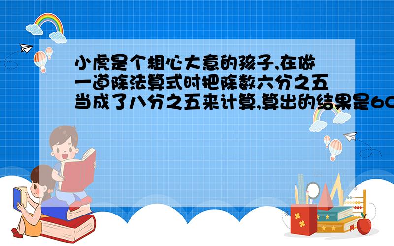 小虎是个粗心大意的孩子,在做一道除法算式时把除数六分之五当成了八分之五来计算,算出的结果是60