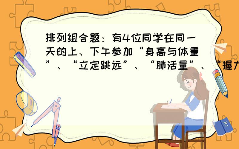 排列组合题：有4位同学在同一天的上、下午参加“身高与体重”、“立定跳远”、“肺活量”、“握力”……