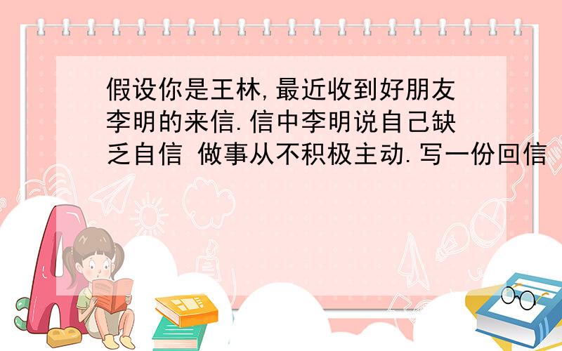 假设你是王林,最近收到好朋友李明的来信.信中李明说自己缺乏自信 做事从不积极主动.写一份回信