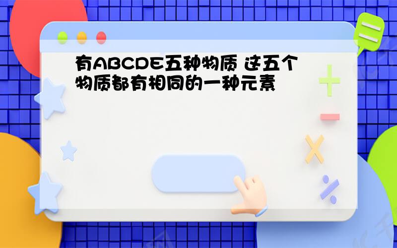 有ABCDE五种物质 这五个物质都有相同的一种元素