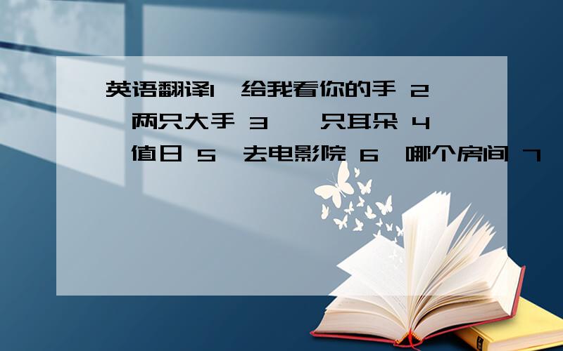 英语翻译1、给我看你的手 2、两只大手 3、一只耳朵 4、值日 5、去电影院 6、哪个房间 7、在书包之间8、在沙发旁边