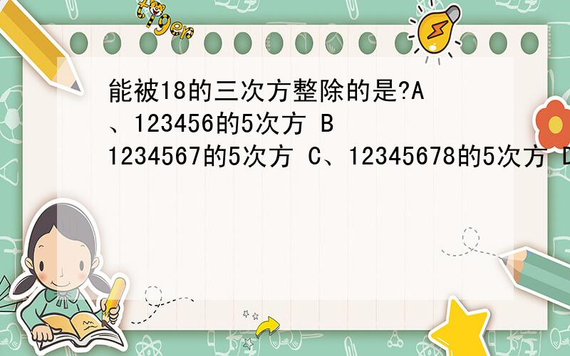 能被18的三次方整除的是?A、123456的5次方 B 1234567的5次方 C、12345678的5次方 D、123