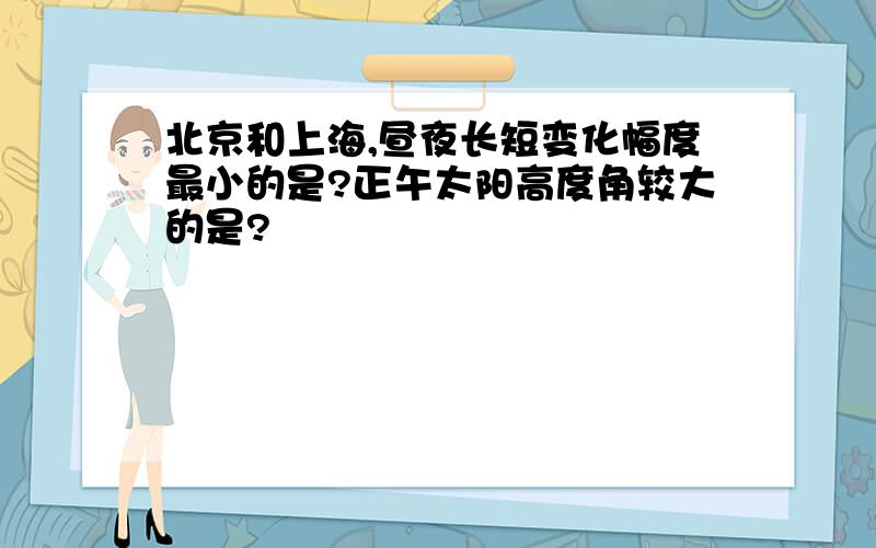 北京和上海,昼夜长短变化幅度最小的是?正午太阳高度角较大的是?