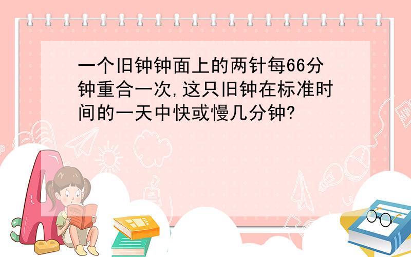 一个旧钟钟面上的两针每66分钟重合一次,这只旧钟在标准时间的一天中快或慢几分钟?