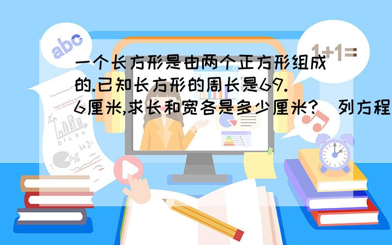 一个长方形是由两个正方形组成的.已知长方形的周长是69.6厘米,求长和宽各是多少厘米?（列方程）