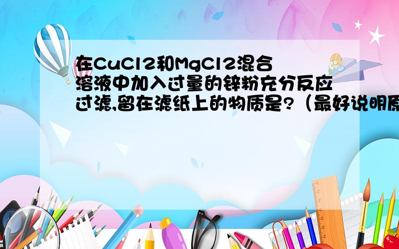 在CuCl2和MgCl2混合溶液中加入过量的锌粉充分反应过滤,留在滤纸上的物质是?（最好说明原理,和反应式...