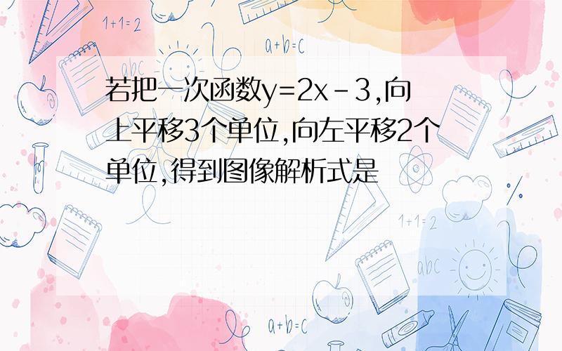 若把一次函数y=2x-3,向上平移3个单位,向左平移2个单位,得到图像解析式是