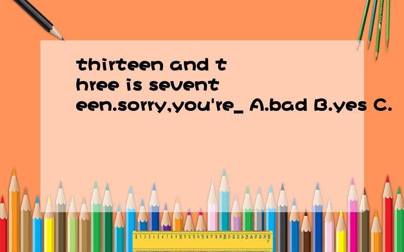 thirteen and three is seventeen.sorry,you're_ A.bad B.yes C.