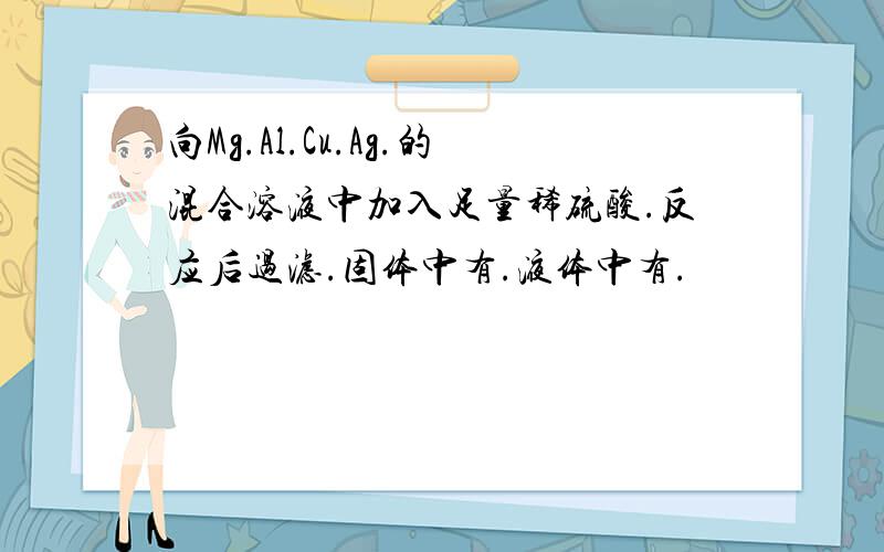 向Mg.Al.Cu.Ag.的混合溶液中加入足量稀硫酸.反应后过滤.固体中有.液体中有.