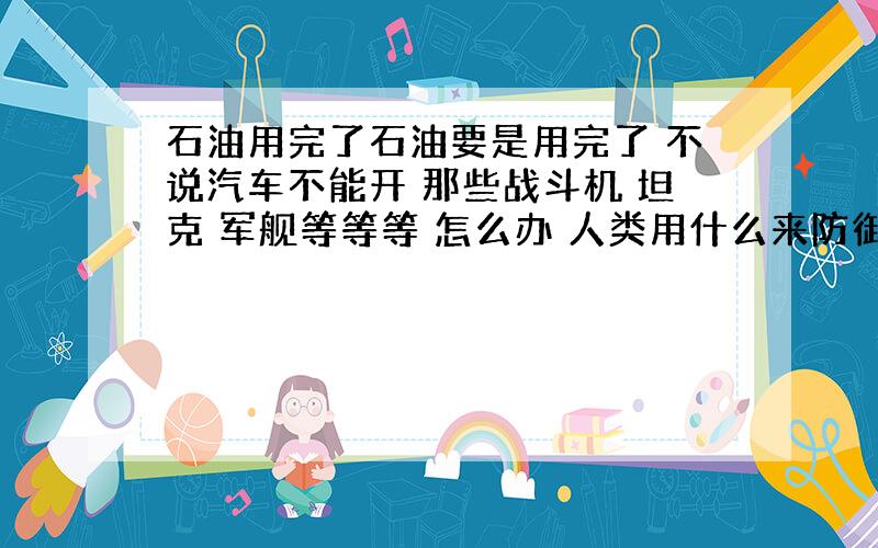 石油用完了石油要是用完了 不说汽车不能开 那些战斗机 坦克 军舰等等等 怎么办 人类用什么来防御····天上飞机战斗机啊