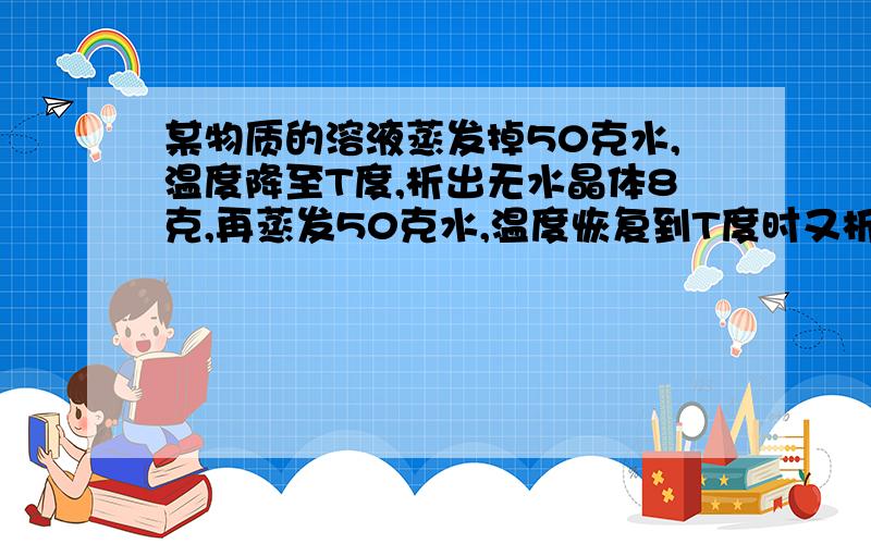 某物质的溶液蒸发掉50克水,温度降至T度,析出无水晶体8克,再蒸发50克水,温度恢复到T度时又析出无水晶体10