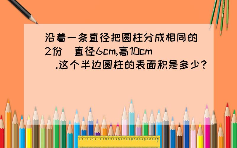 沿着一条直径把圆柱分成相同的2份（直径6cm,高10cm).这个半边圆柱的表面积是多少?