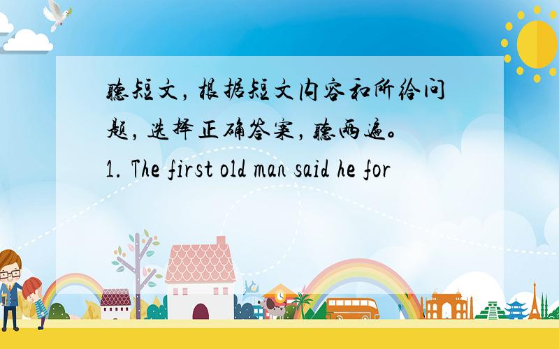 听短文，根据短文内容和所给问题，选择正确答案，听两遍。 1. The first old man said he for