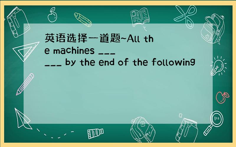 英语选择一道题~All the machines ______ by the end of the following