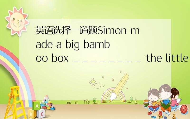 英语选择一道题Simon made a big bamboo box ________ the little sick