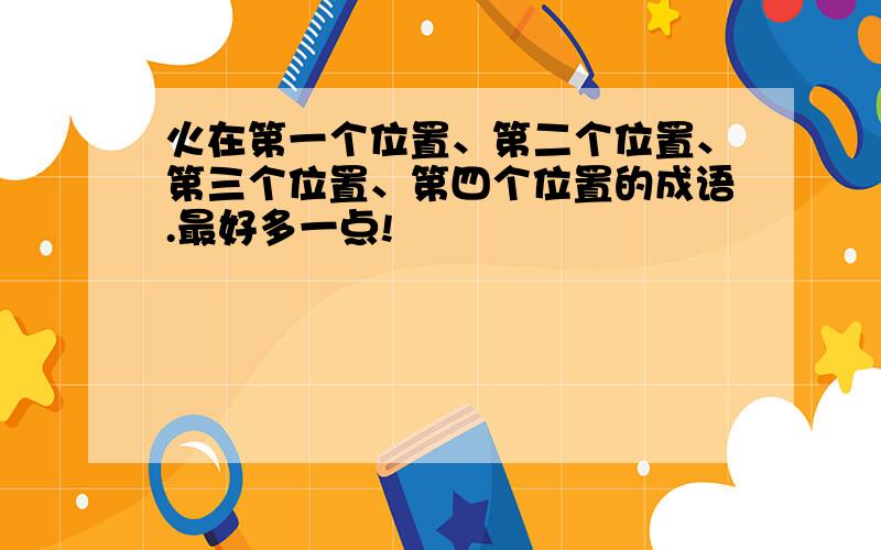 火在第一个位置、第二个位置、第三个位置、第四个位置的成语.最好多一点!