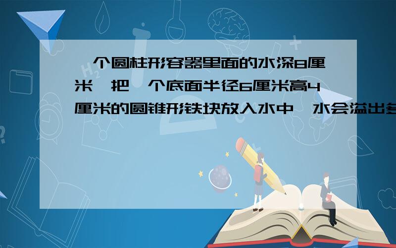 一个圆柱形容器里面的水深8厘米,把一个底面半径6厘米高4厘米的圆锥形铁块放入水中,水会溢出多少立方厘米