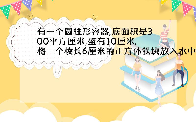 有一个圆柱形容器,底面积是300平方厘米,盛有10厘米,将一个棱长6厘米的正方体铁块放入水中水面上升级cm