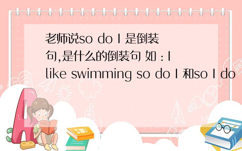 老师说so do I 是倒装句,是什么的倒装句 如：I like swimming so do I 和so I do