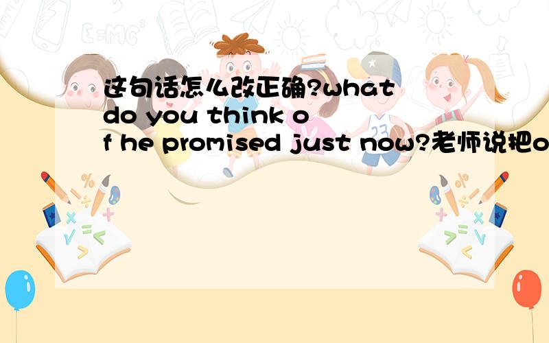 这句话怎么改正确?what do you think of he promised just now?老师说把of去掉