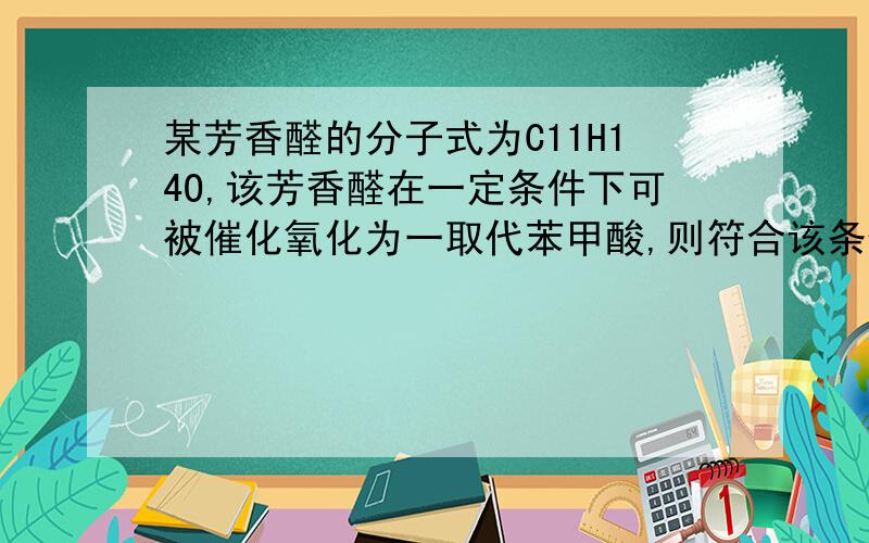 某芳香醛的分子式为C11H14O,该芳香醛在一定条件下可被催化氧化为一取代苯甲酸,则符合该条件的醛共有（不考虑立体异构）