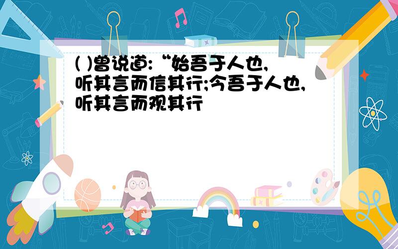 ( )曾说道:“始吾于人也,听其言而信其行;今吾于人也,听其言而观其行