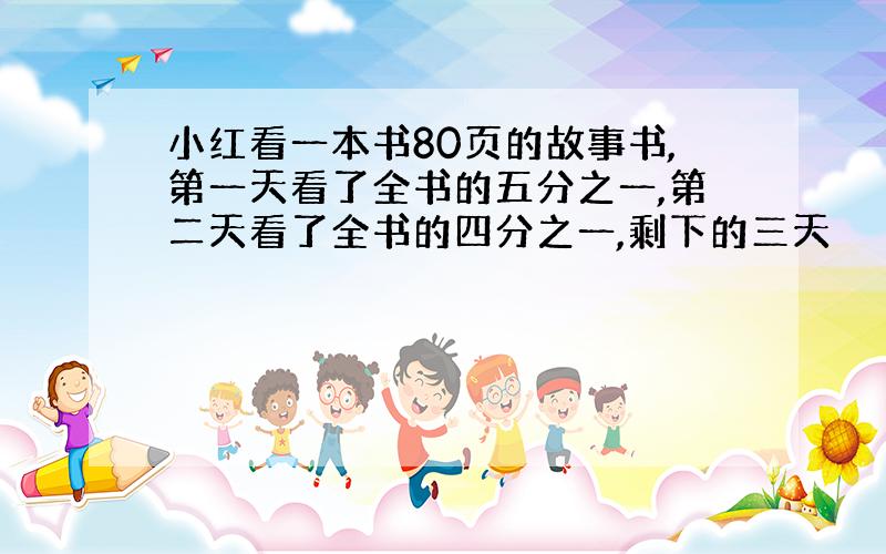 小红看一本书80页的故事书,第一天看了全书的五分之一,第二天看了全书的四分之一,剩下的三天