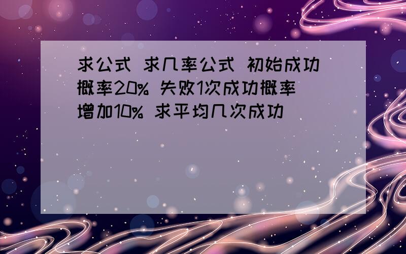 求公式 求几率公式 初始成功概率20% 失败1次成功概率增加10% 求平均几次成功