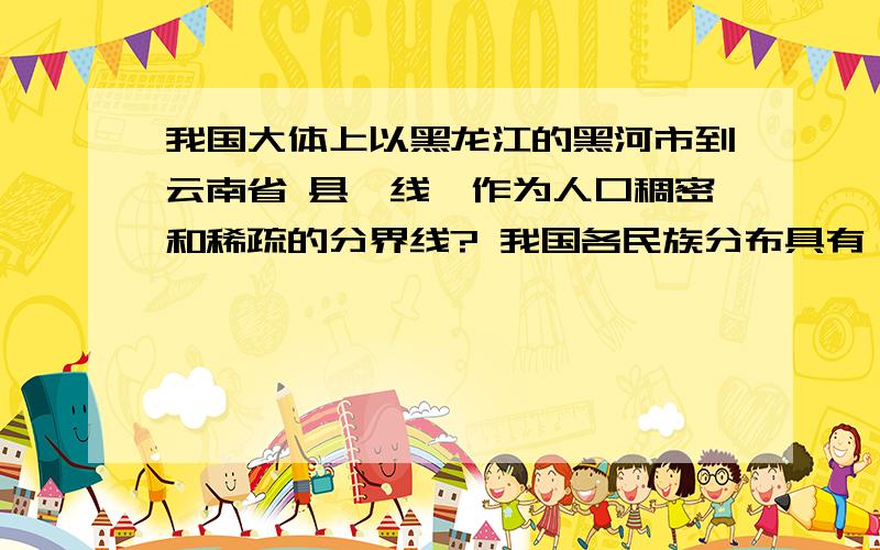 我国大体上以黑龙江的黑河市到云南省 县一线,作为人口稠密和稀疏的分界线? 我国各民族分布具有 的特点.