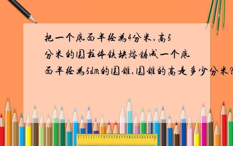 把一个底面半径为4分米,高5分米的圆柱体铁块熔铸成一个底面半径为5dm的圆锥,圆锥的高是多少分米?方程法