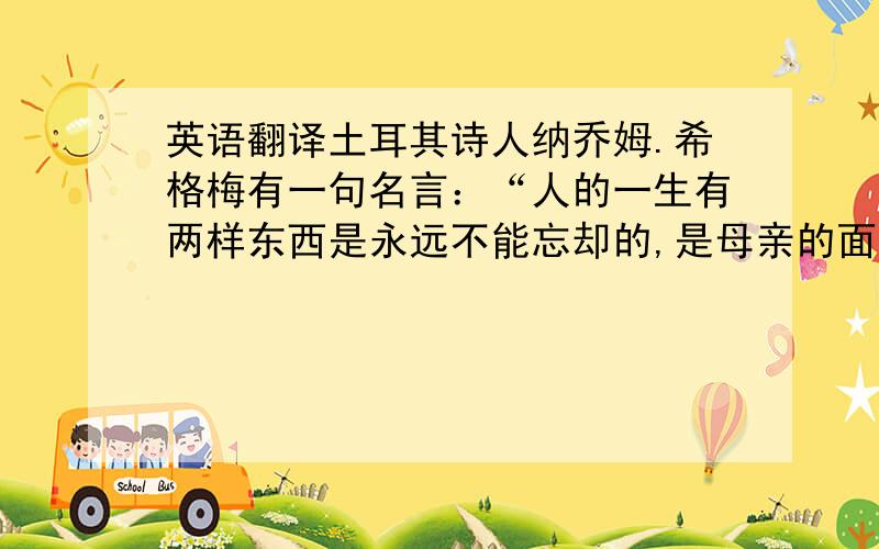 英语翻译土耳其诗人纳乔姆.希格梅有一句名言：“人的一生有两样东西是永远不能忘却的,是母亲的面孔和城市的面貌.”求：人的一