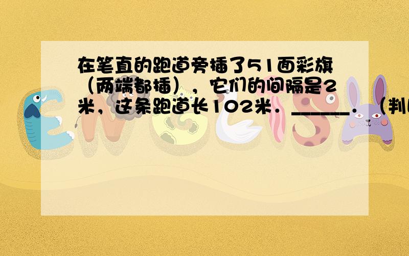 在笔直的跑道旁插了51面彩旗（两端都插），它们的间隔是2米，这条跑道长102米．______．（判断对错）