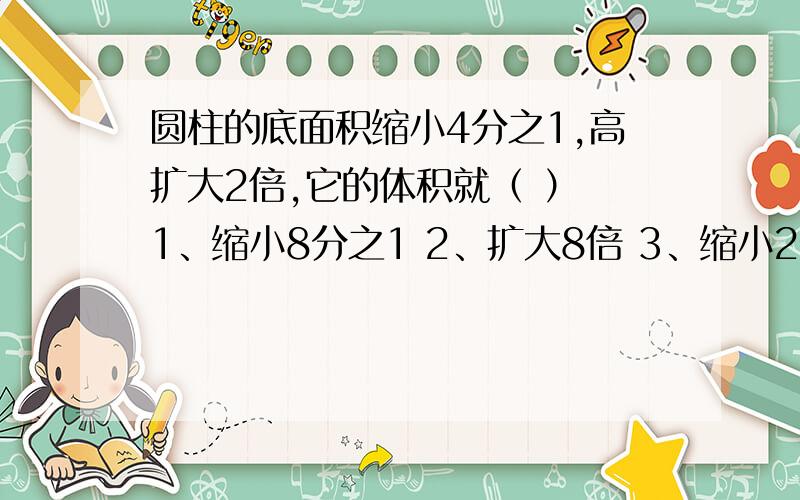 圆柱的底面积缩小4分之1,高扩大2倍,它的体积就（ ） 1、缩小8分之1 2、扩大8倍 3、缩小2分之1