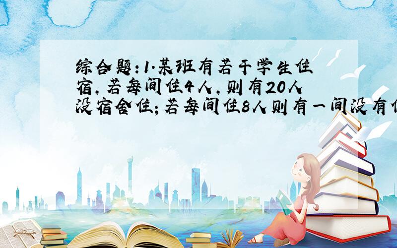 综合题：1.某班有若干学生住宿,若每间住4人,则有20人没宿舍住；若每间住8人则有一间没有住满人,试求该班宿舍间数及住宿