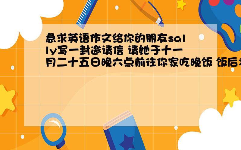 急求英语作文给你的朋友sally写一封邀请信 请她于十一月二十五日晚六点前往你家吃晚饭 饭后将举行舞会 希望她能参加 (