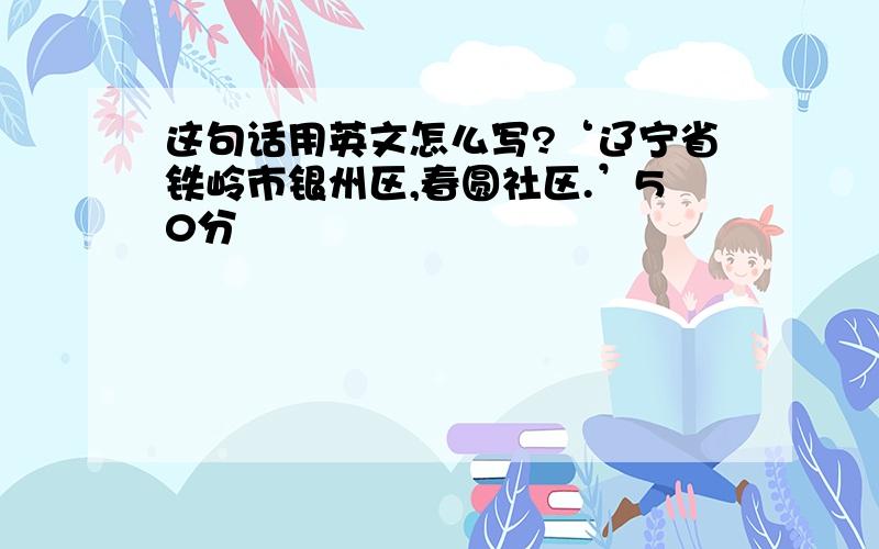 这句话用英文怎么写?‘辽宁省铁岭市银州区,春圆社区.’50分