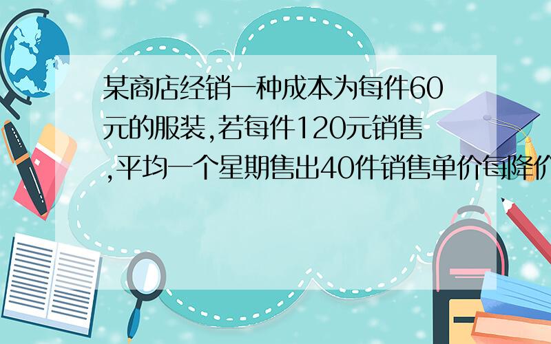 某商店经销一种成本为每件60元的服装,若每件120元销售,平均一个星期售出40件销售单价每降价4元,每星期