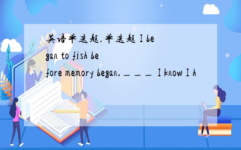 英语单选题.单选题 I began to fish before memory began,___ I know I h