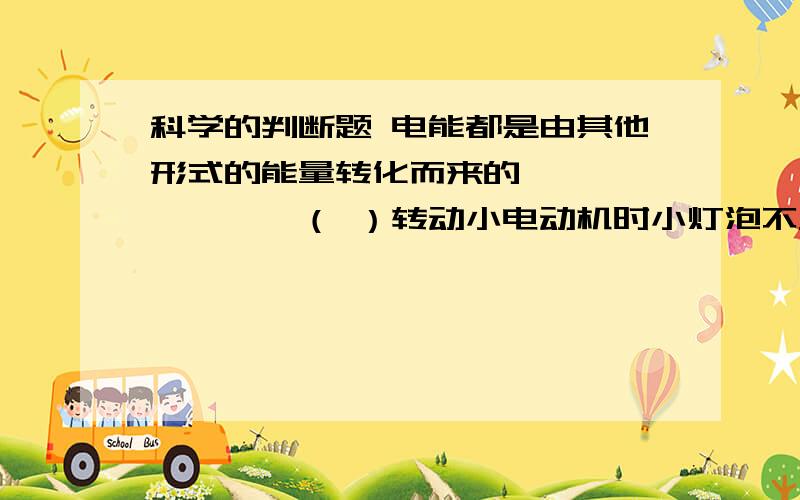 科学的判断题 电能都是由其他形式的能量转化而来的……………………（ ）转动小电动机时小灯泡不发光,说明小电动机没有发出电