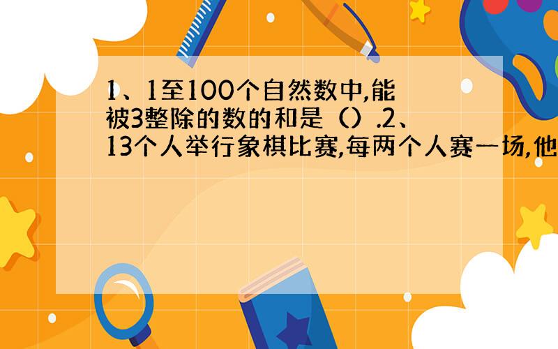 1、1至100个自然数中,能被3整除的数的和是（）.2、13个人举行象棋比赛,每两个人赛一场,他们一共要赛