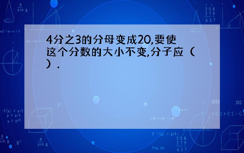 4分之3的分母变成20,要使这个分数的大小不变,分子应（）.