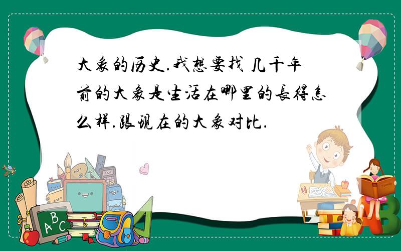 大象的历史.我想要找 几千年前的大象是生活在哪里的长得怎么样.跟现在的大象对比.