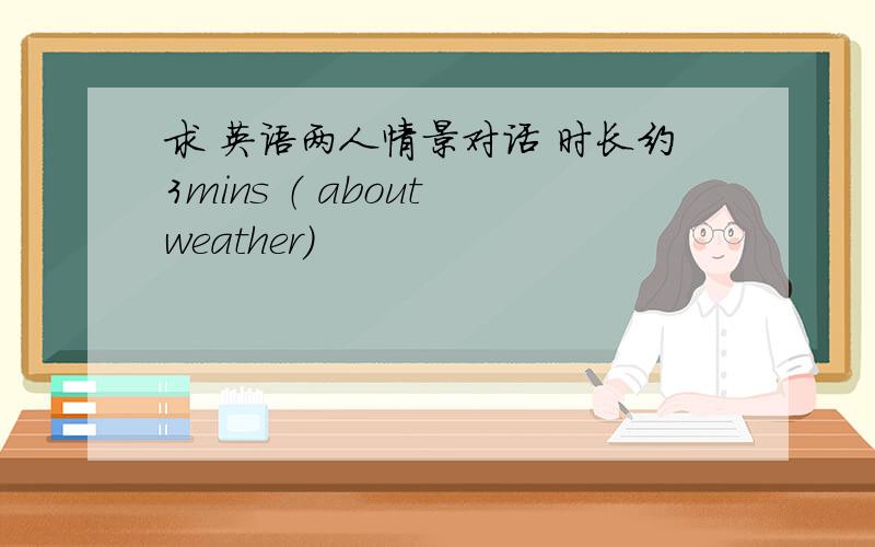 求 英语两人情景对话 时长约3mins （ about weather）