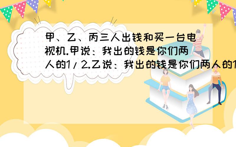 甲、乙、丙三人出钱和买一台电视机.甲说：我出的钱是你们两人的1/2.乙说：我出的钱是你们两人的1/3.丙说：我出了100