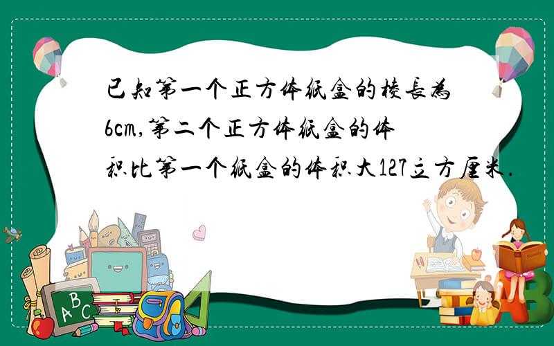 已知第一个正方体纸盒的棱长为6cm,第二个正方体纸盒的体积比第一个纸盒的体积大127立方厘米.