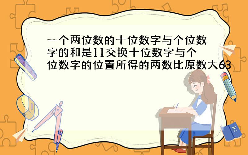 一个两位数的十位数字与个位数字的和是11交换十位数字与个位数字的位置所得的两数比原数大63