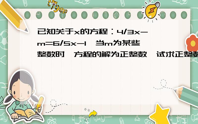 已知关于x的方程：4/3x-m=6/5x-1,当m为某些整数时,方程的解为正整数,试求正整数m的最小值