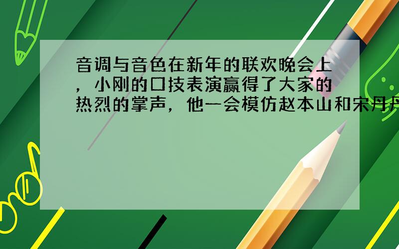 音调与音色在新年的联欢晚会上，小刚的口技表演赢得了大家的热烈的掌声，他一会模仿赵本山和宋丹丹的声音，一会模仿一些动物和乐