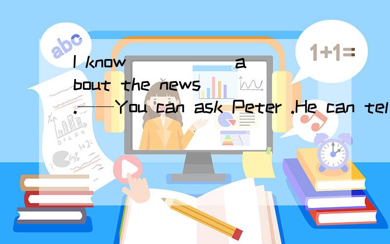 I know _____ about the news .——You can ask Peter .He can tel